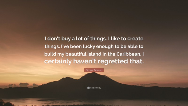 Richard Branson Quote: “I don’t buy a lot of things. I like to create things. I’ve been lucky enough to be able to build my beautiful island in the Caribbean. I certainly haven’t regretted that.”