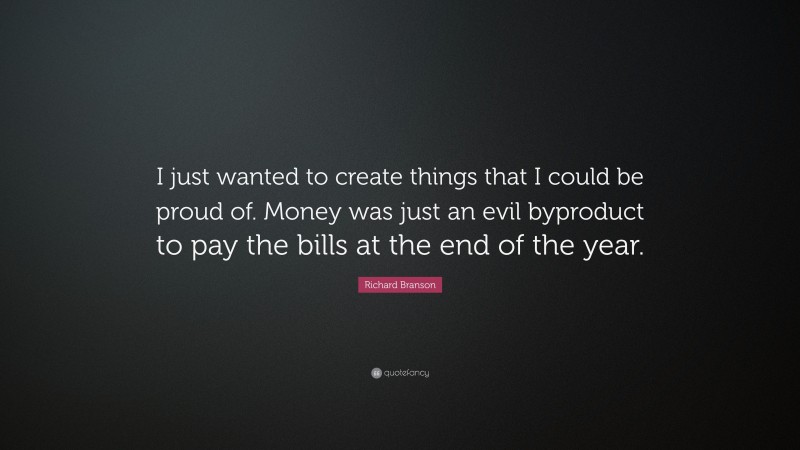 Richard Branson Quote: “I just wanted to create things that I could be proud of. Money was just an evil byproduct to pay the bills at the end of the year.”