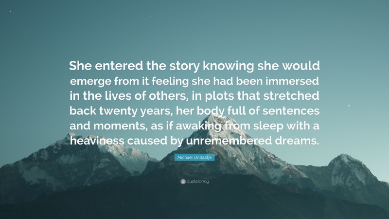 Michael Ondaatje Quote: “She entered the story knowing she would emerge from it feeling she had been immersed in the lives of others, in plots that stretched back twenty years, her body full of sentences and moments, as if awaking from sleep with a heaviness caused by unremembered dreams.”