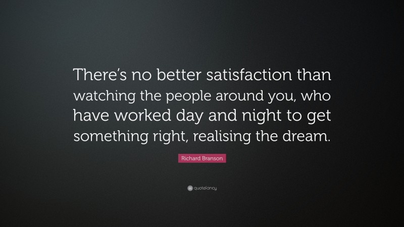 Richard Branson Quote: “There’s no better satisfaction than watching the people around you, who have worked day and night to get something right, realising the dream.”