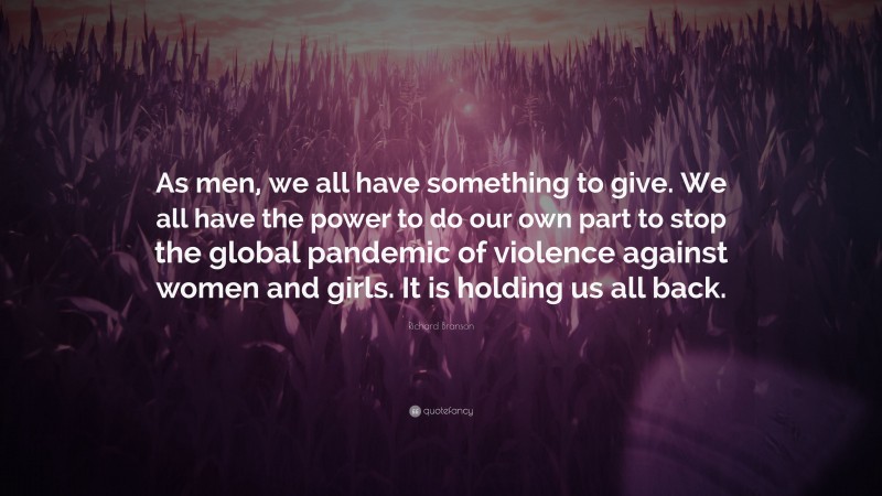 Richard Branson Quote: “As men, we all have something to give. We all have the power to do our own part to stop the global pandemic of violence against women and girls. It is holding us all back.”