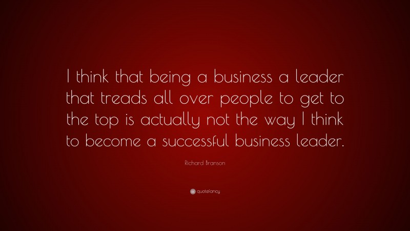 Richard Branson Quote: “I think that being a business a leader that treads all over people to get to the top is actually not the way I think to become a successful business leader.”