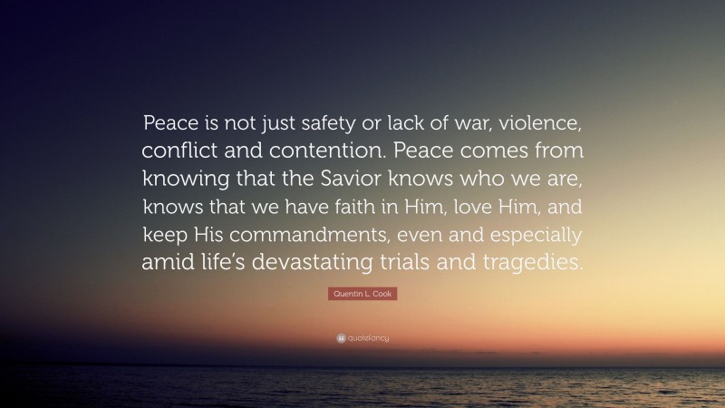 Quentin L. Cook Quote: “Peace is not just safety or lack of war, violence, conflict and contention. Peace comes from knowing that the Savior knows who we are, knows that we have faith in Him, love Him, and keep His commandments, even and especially amid life’s devastating trials and tragedies.”