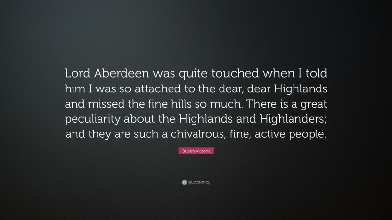 Queen Victoria Quote: “Lord Aberdeen was quite touched when I told him I was so attached to the dear, dear Highlands and missed the fine hills so much. There is a great peculiarity about the Highlands and Highlanders; and they are such a chivalrous, fine, active people.”
