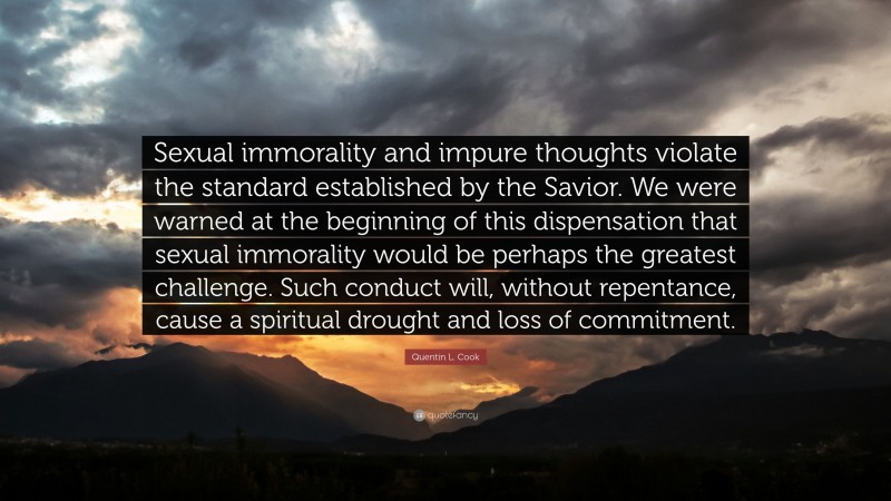 Quentin L. Cook Quote: “Sexual immorality and impure thoughts violate the standard established by the Savior. We were warned at the beginning of this dispensation that sexual immorality would be perhaps the greatest challenge. Such conduct will, without repentance, cause a spiritual drought and loss of commitment.”