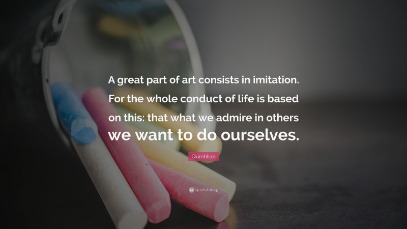 Quintilian Quote: “A great part of art consists in imitation. For the whole conduct of life is based on this: that what we admire in others we want to do ourselves.”
