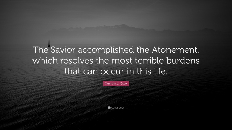 Quentin L. Cook Quote: “The Savior accomplished the Atonement, which resolves the most terrible burdens that can occur in this life.”