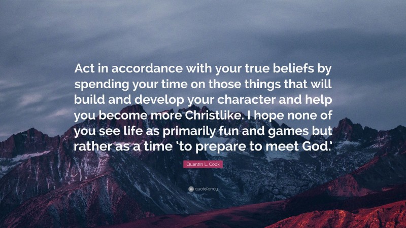 Quentin L. Cook Quote: “Act in accordance with your true beliefs by spending your time on those things that will build and develop your character and help you become more Christlike. I hope none of you see life as primarily fun and games but rather as a time ‘to prepare to meet God.’”