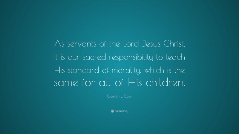 Quentin L. Cook Quote: “As servants of the Lord Jesus Christ, it is our sacred responsibility to teach His standard of morality, which is the same for all of His children.”