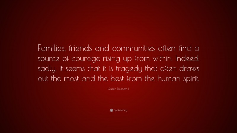 Queen Elizabeth II Quote: “Families, friends and communities often find a source of courage rising up from within. Indeed, sadly, it seems that it is tragedy that often draws out the most and the best from the human spirit.”