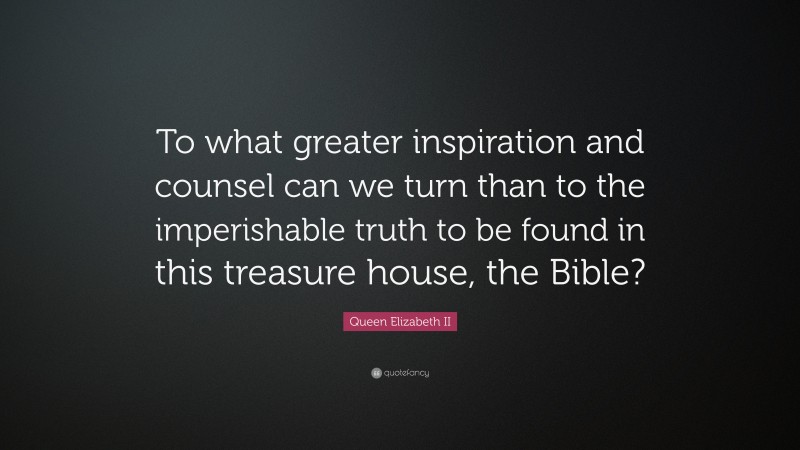 Queen Elizabeth II Quote: “To what greater inspiration and counsel can we turn than to the imperishable truth to be found in this treasure house, the Bible?”