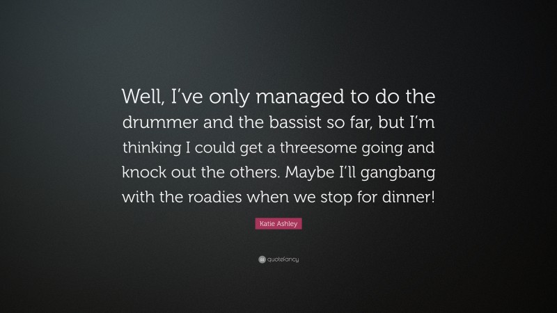 Katie Ashley Quote: “Well, I’ve only managed to do the drummer and the bassist so far, but I’m thinking I could get a threesome going and knock out the others. Maybe I’ll gangbang with the roadies when we stop for dinner!”