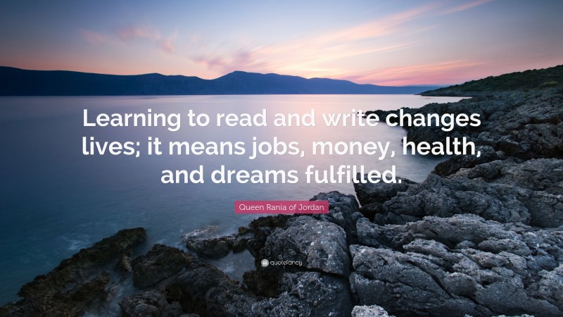 Queen Rania of Jordan Quote: “Learning to read and write changes lives; it means jobs, money, health, and dreams fulfilled.”