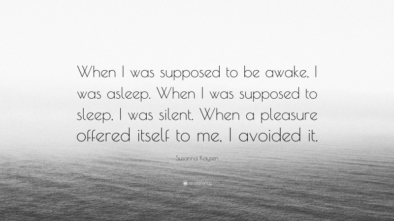 Susanna Kaysen Quote: “When I was supposed to be awake, I was asleep. When I was supposed to sleep, I was silent. When a pleasure offered itself to me, I avoided it.”