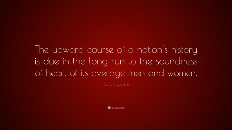 Queen Elizabeth II Quote: “The upward course of a nation’s history is due in the long run to the soundness of heart of its average men and women.”
