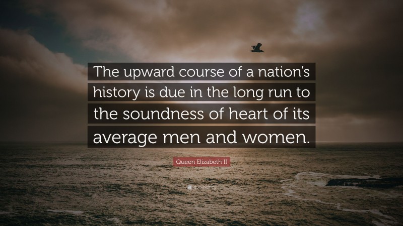 Queen Elizabeth II Quote: “The upward course of a nation’s history is due in the long run to the soundness of heart of its average men and women.”