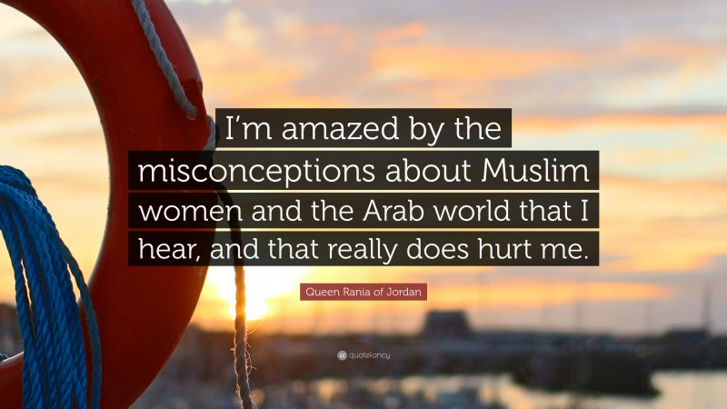 Queen Rania of Jordan Quote: “I’m amazed by the misconceptions about Muslim women and the Arab world that I hear, and that really does hurt me.”