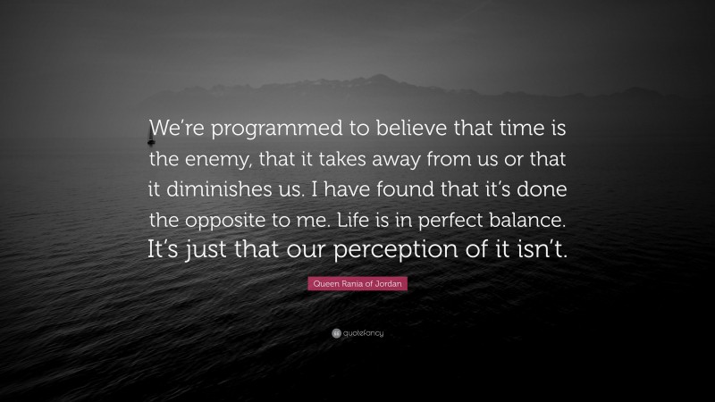 Queen Rania of Jordan Quote: “We’re programmed to believe that time is the enemy, that it takes away from us or that it diminishes us. I have found that it’s done the opposite to me. Life is in perfect balance. It’s just that our perception of it isn’t.”