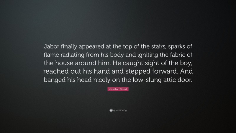 Jonathan Stroud Quote: “Jabor finally appeared at the top of the stairs, sparks of flame radiating from his body and igniting the fabric of the house around him. He caught sight of the boy, reached out his hand and stepped forward. And banged his head nicely on the low-slung attic door.”