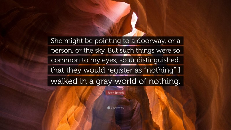 Jerry Spinelli Quote: “She might be pointing to a doorway, or a person, or the sky. But such things were so common to my eyes, so undistinguished, that they would register as “nothing” I walked in a gray world of nothing.”