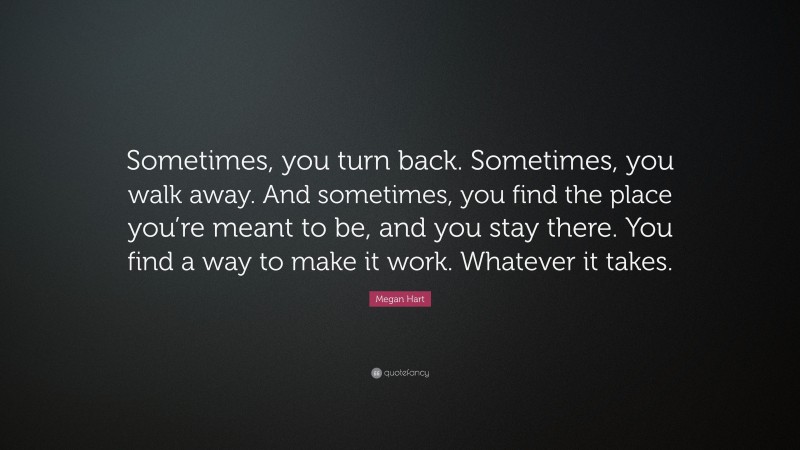 Megan Hart Quote: “Sometimes, you turn back. Sometimes, you walk away. And sometimes, you find the place you’re meant to be, and you stay there. You find a way to make it work. Whatever it takes.”