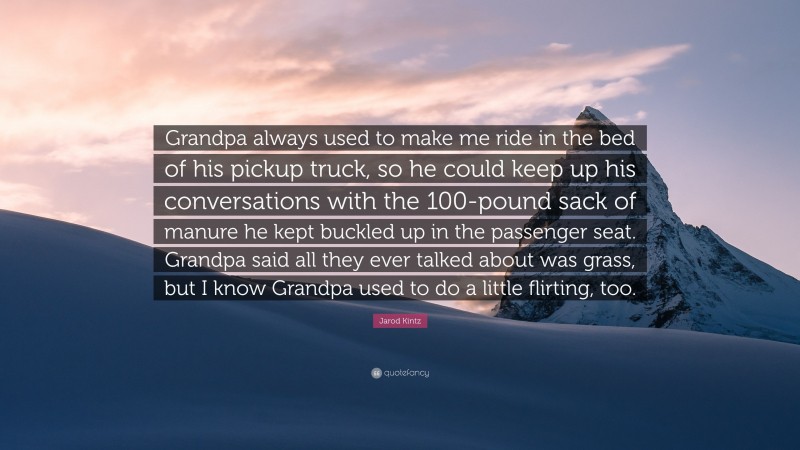 Jarod Kintz Quote: “Grandpa always used to make me ride in the bed of his pickup truck, so he could keep up his conversations with the 100-pound sack of manure he kept buckled up in the passenger seat. Grandpa said all they ever talked about was grass, but I know Grandpa used to do a little flirting, too.”