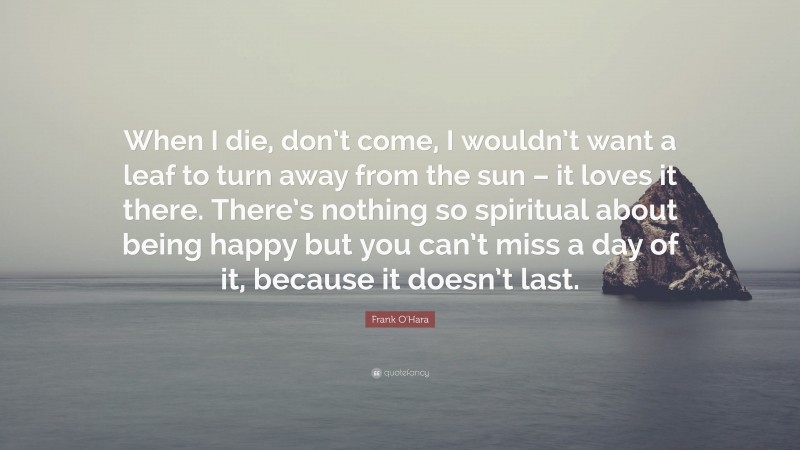 Frank O'Hara Quote: “When I die, don’t come, I wouldn’t want a leaf to turn away from the sun – it loves it there. There’s nothing so spiritual about being happy but you can’t miss a day of it, because it doesn’t last.”