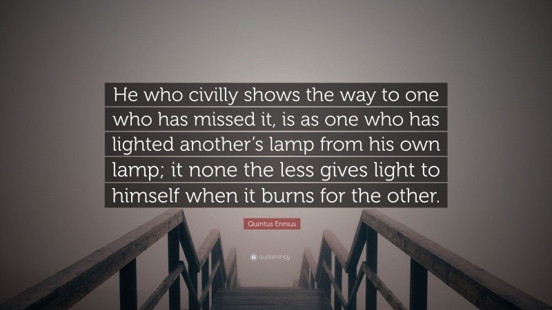 Quintus Ennius Quote: “He who civilly shows the way to one who has missed it, is as one who has lighted another’s lamp from his own lamp; it none the less gives light to himself when it burns for the other.”