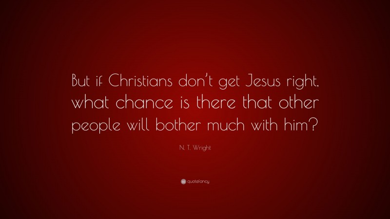 N. T. Wright Quote: “But if Christians don’t get Jesus right, what chance is there that other people will bother much with him?”