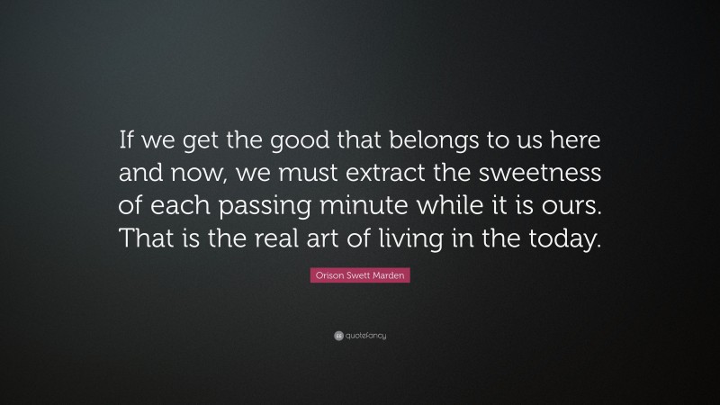 Orison Swett Marden Quote: “If we get the good that belongs to us here and now, we must extract the sweetness of each passing minute while it is ours. That is the real art of living in the today.”