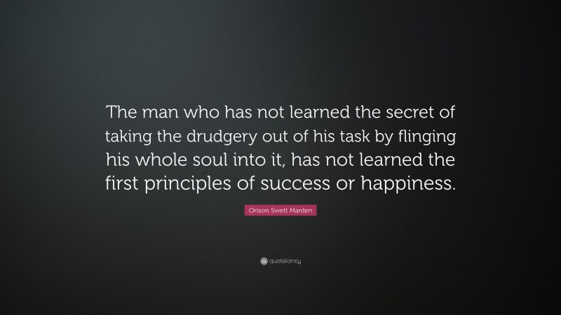 Orison Swett Marden Quote: “The man who has not learned the secret of taking the drudgery out of his task by flinging his whole soul into it, has not learned the first principles of success or happiness.”