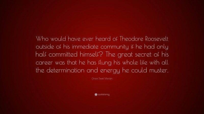Orison Swett Marden Quote: “Who would have ever heard of Theodore Roosevelt outside of his immediate community if he had only half committed himself? The great secret of his career was that he has flung his whole life with all the determination and energy he could muster.”