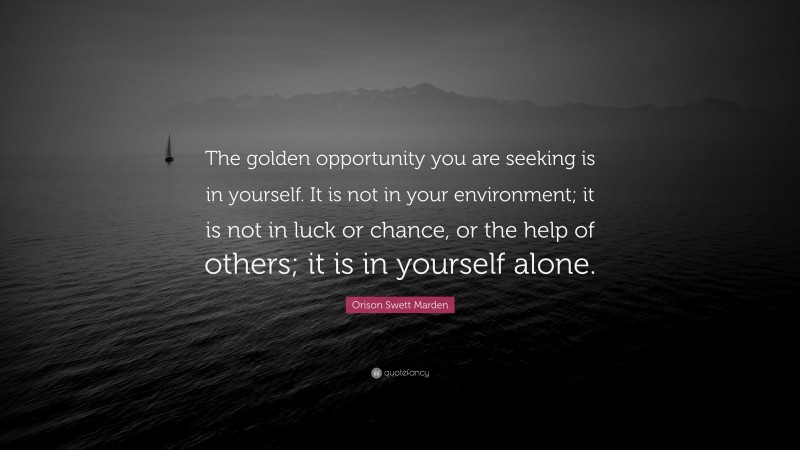 Orison Swett Marden Quote: “The golden opportunity you are seeking is in yourself. It is not in your environment; it is not in luck or chance, or the help of others; it is in yourself alone.”