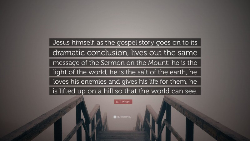 N. T. Wright Quote: “Jesus himself, as the gospel story goes on to its dramatic conclusion, lives out the same message of the Sermon on the Mount: he is the light of the world, he is the salt of the earth, he loves his enemies and gives his life for them, he is lifted up on a hill so that the world can see.”