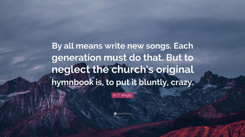 N. T. Wright Quote: “By all means write new songs. Each generation must do that. But to neglect the church’s original hymnbook is, to put it bluntly, crazy.”