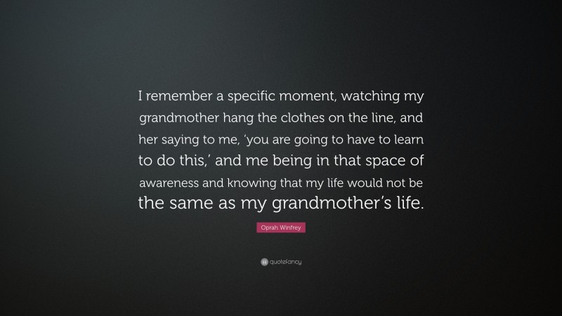 Oprah Winfrey Quote: “I remember a specific moment, watching my grandmother hang the clothes on the line, and her saying to me, ‘you are going to have to learn to do this,’ and me being in that space of awareness and knowing that my life would not be the same as my grandmother’s life.”