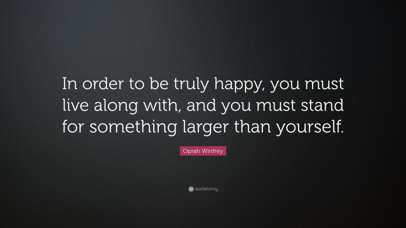 Oprah Winfrey Quote: “In order to be truly happy, you must live along with, and you must stand for something larger than yourself.”