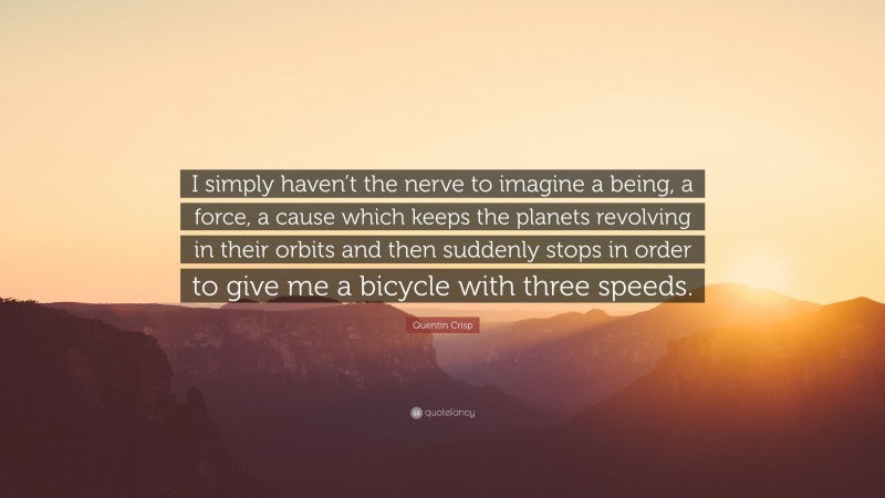 Quentin Crisp Quote: “I simply haven’t the nerve to imagine a being, a force, a cause which keeps the planets revolving in their orbits and then suddenly stops in order to give me a bicycle with three speeds.”