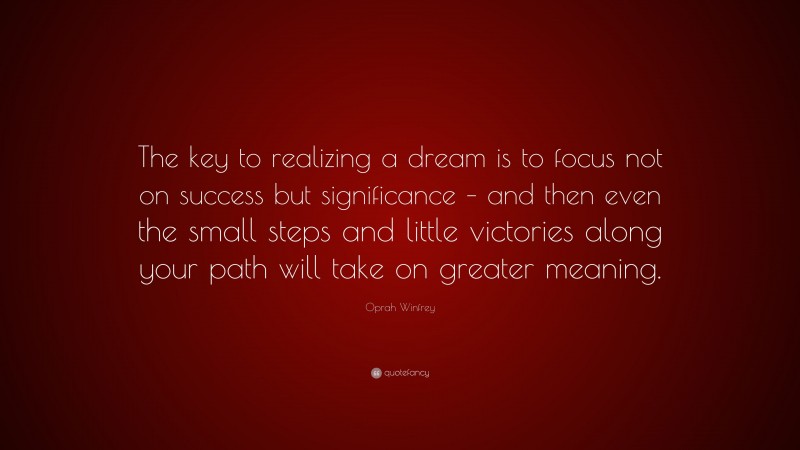 Oprah Winfrey Quote: “The key to realizing a dream is to focus not on success but significance – and then even the small steps and little victories along your path will take on greater meaning.”