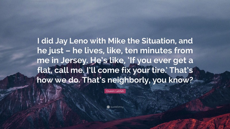 Queen Latifah Quote: “I did Jay Leno with Mike the Situation, and he just – he lives, like, ten minutes from me in Jersey. He’s like, ‘If you ever get a flat, call me. I’ll come fix your tire.’ That’s how we do. That’s neighborly, you know?”
