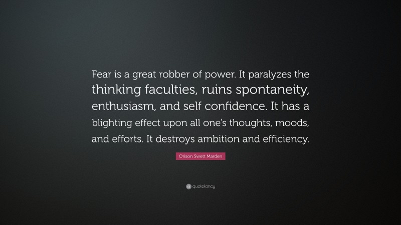 Orison Swett Marden Quote: “Fear is a great robber of power. It paralyzes the thinking faculties, ruins spontaneity, enthusiasm, and self confidence. It has a blighting effect upon all one’s thoughts, moods, and efforts. It destroys ambition and efficiency.”