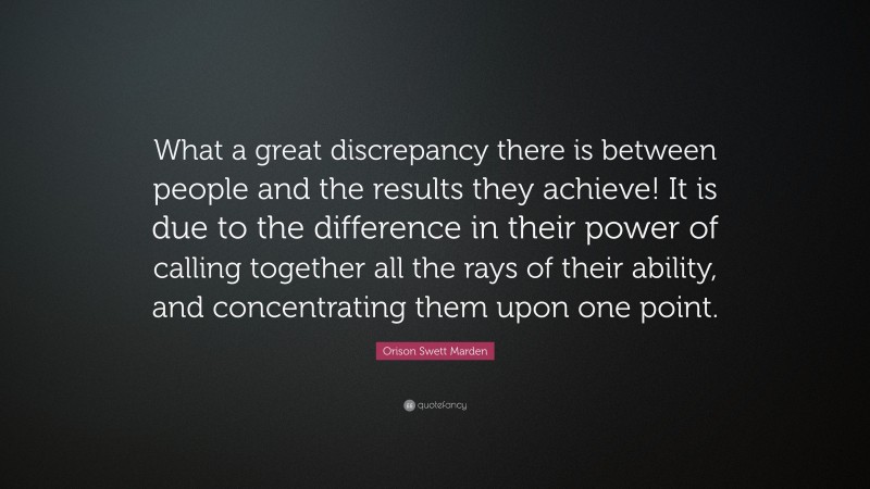 Orison Swett Marden Quote: “What a great discrepancy there is between people and the results they achieve! It is due to the difference in their power of calling together all the rays of their ability, and concentrating them upon one point.”
