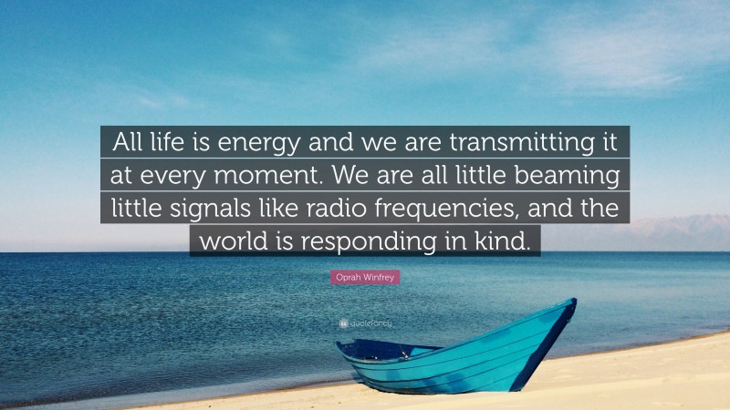 Oprah Winfrey Quote: “All life is energy and we are transmitting it at every moment. We are all little beaming little signals like radio frequencies, and the world is responding in kind.”