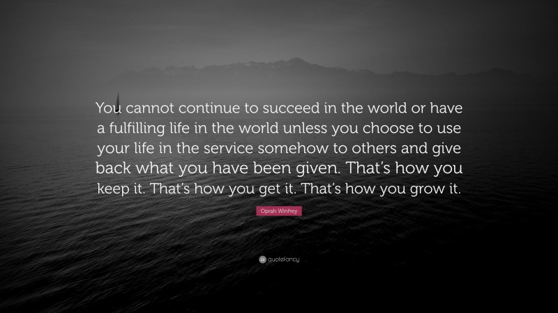 Oprah Winfrey Quote: “You cannot continue to succeed in the world or have a fulfilling life in the world unless you choose to use your life in the service somehow to others and give back what you have been given. That’s how you keep it. That’s how you get it. That’s how you grow it.”
