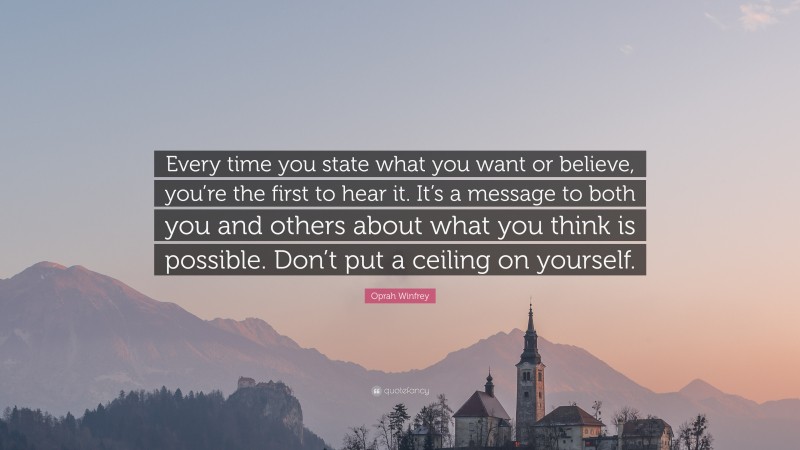 Oprah Winfrey Quote: “Every time you state what you want or believe, you’re the first to hear it. It’s a message to both you and others about what you think is possible. Don’t put a ceiling on yourself.”