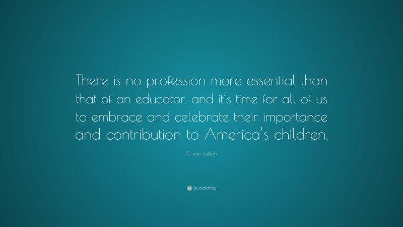 Queen Latifah Quote: “There is no profession more essential than that of an educator, and it’s time for all of us to embrace and celebrate their importance and contribution to America’s children.”