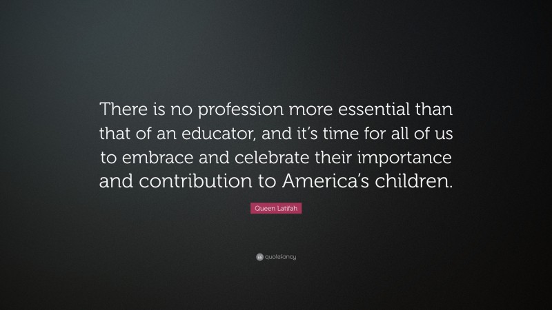 Queen Latifah Quote: “There is no profession more essential than that of an educator, and it’s time for all of us to embrace and celebrate their importance and contribution to America’s children.”