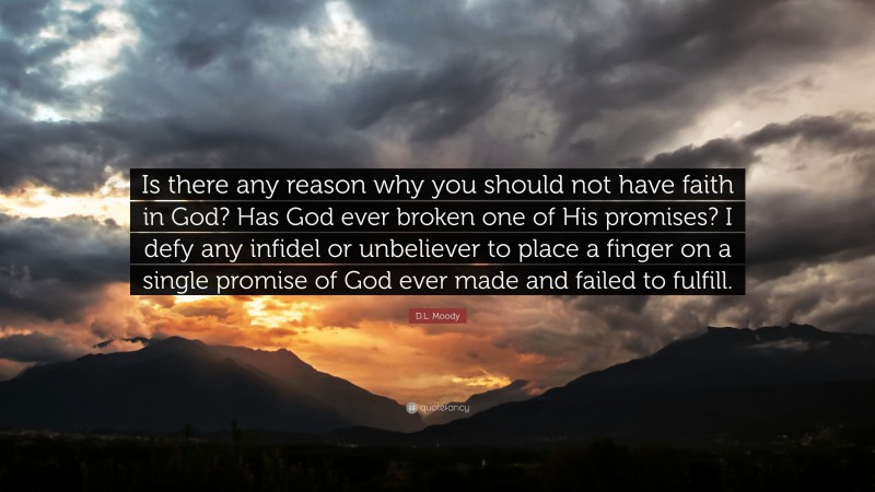 D.L. Moody Quote: “Is there any reason why you should not have faith in God? Has God ever broken one of His promises? I defy any infidel or unbeliever to place a finger on a single promise of God ever made and failed to fulfill.”