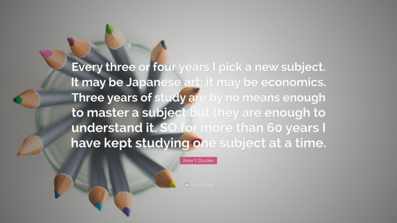 Peter F. Drucker Quote: “Every three or four years I pick a new subject. It may be Japanese art; it may be economics. Three years of study are by no means enough to master a subject but they are enough to understand it. SO for more than 60 years I have kept studying one subject at a time.”