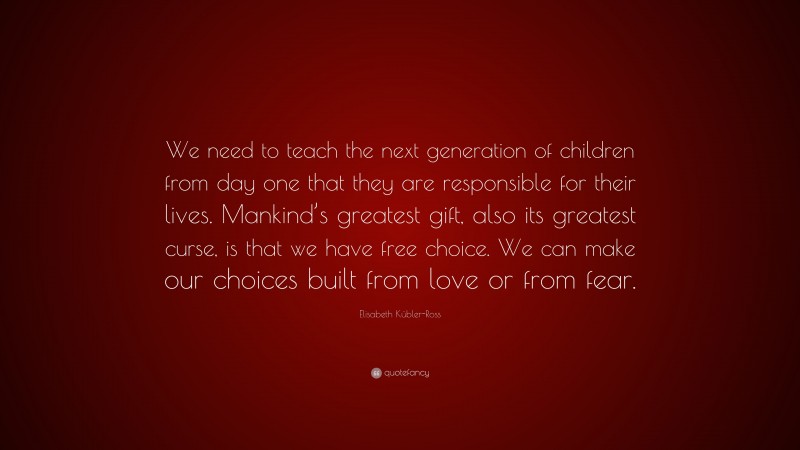 Elisabeth Kübler-Ross Quote: “We need to teach the next generation of children from day one that they are responsible for their lives. Mankind’s greatest gift, also its greatest curse, is that we have free choice. We can make our choices built from love or from fear.”